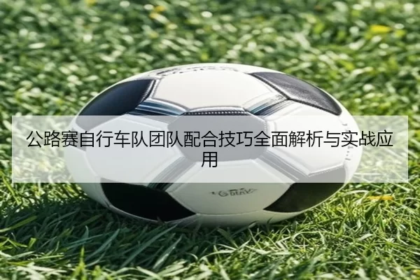 公路赛自行车队团队配合技巧全面解析与实战应用